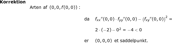 \small \small \small \begin{array}{llllllll}\textbf{Korrektion}\\& \textup{Arten af }\left ( 0,0,f(0,0) \right ):\\\\&&\textup{da }&f_{xx}{}''(0,0)\cdot f_{yy}{}''(0,0)-\left (f_{xy}{}''(0,0) \right )^2=\\\\&&&2\cdot (-2)-0^2=-4< 0\\\\&&\textup{\textup{er}}&\left ( 0,0,0 \right )\textup{ et saddelpunkt.} \end{}