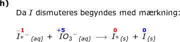 \small \small \small \begin{array}{lllllllll}\textbf{h)}\\&\textup{Da }I\textup{ dismuteres begyndes med m\ae rkning:}\\\\& \overset{\mathbf{{\color{Red} -1}}}{I*}{^{-}}\,_{\textit{(aq)}}\;+\;\overset{\mathbf{{\color{Blue} +5}}}{I}{\! \! O_3}^-\,_{\textit{(aq)}}\;\longrightarrow \;\overset{\mathbf{{\color{Red} 0}}}{I*}\,_{\textit{(s)}}\;+\;\overset{\mathbf{{\color{Blue}0}}}I\,_{\textit{(s)}} \end{array}