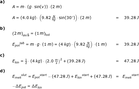 \small \small \small \begin{array}{llllr} \textbf{a)}\\&& A=m\cdot (g\cdot \sin(v))\cdot \left ( 2\;m \right )\\\\&& A=(4.0\;kg)\cdot \left ( 9.82\;\frac{N}{kg}\cdot \sin(30\degree) \right )\cdot \left ( 2\;m \right )&=&39.28\;J\\\\ \textbf{b)}\\&& \left (2\,m \right )_{\textup{skr\aa }}=\left (1\,m \right )_{\textup{lod }}\\\\&& {E_{pot}}^{tab}=m\cdot g\cdot (1\;m)=\left ( 4\;kg \right )\cdot \left ( 9.82\;\frac{N}{kg} \right )\cdot (1\;m)&=&39.28\;J\\\\ \textbf{c)}\\&& E_{kin}=\frac{1}{2}\cdot (4\;kg)\cdot \left ( 2.0\;\frac{m}{s} \right )^2+\left ( 39.28\;J \right )&=&47.28\;J\\\\ \textbf{d)}\\&& {E_{mek}}^{slut}={E_{pot}}^{start}-\left ( 47.28\;J \right )+{E_{kin}}^{start}+\left ( 47.28\;J \right )&=&{E_{mek}}^{start} \\\\&& -\Delta E_{pot }=\Delta E_{kin} \end{array}
