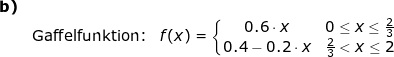 \small \small \small \small \begin{array}{lllll} \textbf{b)}\\& \textup{Gaffelfunktion:}&f(x)=\left\{\begin{matrix} 0.6\cdot x&0\leq x\leq \frac{2}{3}\\0.4-0.2\cdot x& \frac{2}{3}< x\leq 2 \end{matrix}\right. \end{array}