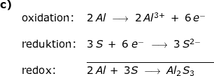 \small \small \small \small \begin{array}{llllll} \textbf{c)}\\& \textup{oxidation:}&2\,Al\;\longrightarrow \;2\,Al^{3+}\;+\;6\,e^-\\\\& \textup{reduktion:}&3\,S\;+\;6\;e^-\;\longrightarrow \;3\,S^{2-}\\&&\underline{ \qquad\qquad\qquad\qquad\qquad\quad\quad}\\&\textup{redox:}&2\,Al\,+\;3S\;\longrightarrow \;Al_2S_3 \end{array}