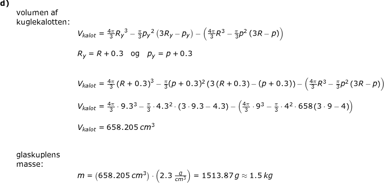 \small \small \small \small \begin{array}{llllll} \textbf{d)}\\& \textup{volumen af}\\& \textup{kuglekalotten:}\\&& V_{kalot}=\frac{4\pi}{3}{R_y}^3-\frac{\pi}{3}{p_y}^2\left ( 3R_y-p_y \right )-\left ( \frac{4\pi}{3}R^3-\frac{\pi}{3}{p}^2\left ( 3R-p \right ) \right )\\\\&& R_y=R+0.3\quad \textup{og}\quad p_y=p+0.3\\\\\\&& V_{kalot}=\frac{4\pi}{3}\left (R+0.3 \right )^3-\frac{\pi}{3}(p+0.3)^2\left ( 3\left ( R+0.3 \right )-(p+0.3) \right )-\left ( \frac{4\pi}{3}R^3-\frac{\pi}{3}{p}^2\left ( 3R-p \right ) \right )\\\\&& V_{kalot}=\frac{4\pi}{3}\cdot 9.3^3-\frac{\pi}{3}\cdot 4.3^2\cdot \left ( 3\cdot 9.3-4.3\right )-\left ( \frac{4\pi}{3}\cdot 9^3-\frac{\pi}{3}\cdot 4^2\cdot 658\left ( 3\cdot 9-4 \right ) \right )\\\\&& V_{kalot}=658.205\;cm^3\\\\\\& \textup{glaskuplens}\\& \textup{masse:}\\&& m=\left ( 658.205\;cm^3 \right )\cdot \left ( 2.3\;\frac{g}{cm^3} \right )=1513.87\;g\approx 1.5\;kg \end{array}