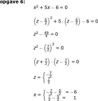 \small \small \small \small \begin{array}{llllll} \textbf{opgave 6:}\\&& x^2+5x-6=0\\\\&& \left (z-\frac{5}{2} \right )^2+5\cdot \left (z-\frac{5}{2} \right )-6=0\\\\&& z^2-\frac{49}{4}=0\\\\&& z^2-\left (\frac{7}{2} \right )^2=0\\\\&& \left (z+\frac{7}{2} \right )\cdot \left (z-\frac{7}{2} \right )=0\\\\&& z=\left\{\begin{matrix} -\frac{7}{2}\\ \frac{7}{2} \end{matrix}\right.\\\\&& x=\left\{\begin{matrix} -\frac{7}{2}-\frac{5}{2}& =-6\\ \frac{7}{2}-\frac{5}{2}&\! \! \! \! \! =\; \; \; \; \; 1 \end{matrix}\right. \end{array}