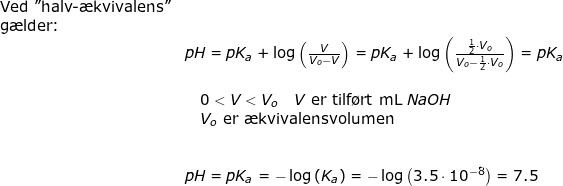\small \small \small \small \begin{array}{llllll} \textup{Ved "halv-\ae kvivalens"}\\ \textup{g\ae lder:}\\& pH=pK_a+\log\left ( \frac{V}{V_o-V }\right ) =pK_a+\log\left ( \frac{\frac{1}{2}\cdot V_o}{V_o-\frac{1}{2}\cdot V_o} \right )=pK_a\\\\&\quad 0<V<V_o\quad V\textup{ er tilf\o rt mL }NaOH\\&\quad V_o\textup{ er \ae kvivalensvolumen}\\\\\\& pH=pK_a=-\log\left ( K_a \right )=-\log\left ( 3.5\cdot 10^{-8} \right )=7.5 \end{array}
