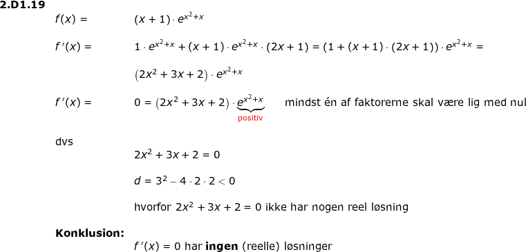 \small \small \small \small \begin{array}{lllllll} \textbf{2.D1.19}\\& f(x)=&\left ( x+1 \right )\cdot e^{x^2+x}\\\\& f{\, }'(x)=&1\cdot e^{x^2+x}+(x+1)\cdot e^{x^2+x}\cdot \left ( 2x+1 \right )=\left (1+(x+1)\cdot \left ( 2x+1 \right ) \right )\cdot e^{x^2+x}=\\\\&& \left ( 2x^2+3x+2 \right )\cdot e^{x^2+x}\\\\&f{\, }'(x)=&0=\left ( 2x^2+3x+2 \right )\cdot \underset{\textup{{\color{Red} positiv}}}{\underbrace{e^{x^2+x}}}\qquad\textup{mindst }\mathrm{\acute{e}}\textup{n af faktorerne skal v\ae re lig med nul}\\\\&\textup{dvs}\\&&2x^2+3x+2 =0\\\\&& d=3^2-4\cdot 2\cdot 2<0\\\\&&\textup{hvorfor }2x^2+3x+2 =0\textup{ ikke har nogen reel l\o sning}\\\\&\textbf{Konklusion:}\\&&f{\, }'(x)=0\textup{ har \textbf{ingen} (reelle) l\o sninger} \end{array}