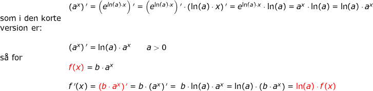 \small \small \small \small \begin{array}{lllllll}& \left ( a^x \right ){}'=\left ( e^{ln(a)\cdot x} \right ){}'=\left ( e^{\ln(a)\cdot x} \right ){}'\cdot \left ( \ln(a)\cdot x \right ){}'=e^{\ln(a)\cdot x}\cdot \ln(a)=a^x\cdot \ln(a)=\ln(a)\cdot a^x\\ \textup{som i den korte}\\ \textup{version er:}\\\\& \left ( a^x \right ){}'=\ln(a)\cdot a^x\qquad a>0\\ \textup{s\aa \ for}\\&{\color{Red} f(x)}=b\cdot a^x\\\\&f{\, }'(x)={\color{Red} \left (b\cdot a^x \right ){}'}=b\cdot \left (a^x \right ){}'=\; b\cdot \ln(a)\cdot a^x=\ln(a)\cdot \left ( b\cdot a^x \right )={\color{Red} \ln(a)\cdot f(x)} \end{}