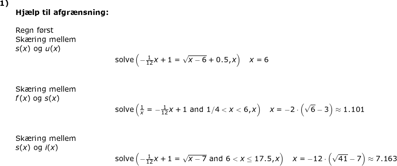 \small \small \small \small \begin{array}{llllllll} \textbf{1)}\\&\textbf{Hj\ae lp til afgr\ae nsning:}\\\\&\textup{Regn f\o rst}\\&\textup{Sk\ae ring mellem}\\& s(x)\textup{ og }u(x)\\&&\textup{solve}\left (-\frac{1}{12}x+1=\sqrt{x-6}+0.5,x \right )\quad x=6\\\\\\& \textup{Sk\ae ring mellem}\\& f(x)\textup{ og }s(x)\\&&\textup{solve}\left (\frac{1}{x}=-\frac{1}{12}x+1\textup{ and }1/4<x< 6,x \right )\quad x=-2\cdot \left ( \sqrt{6}-3 \right )\approx 1.101\\\\\\& \textup{Sk\ae ring mellem}\\& s(x)\textup{ og }i(x)\\&&\textup{solve}\left (-\frac{1}{12}x+1=\sqrt{x-7}\textup{ and }6<x\leq 17.5,x \right )\quad x=-12\cdot \left ( \sqrt{41}-7 \right )\approx 7.163 \end{}