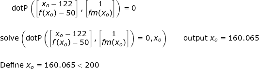 \small \small \textup{dotP}\left (\begin{bmatrix} x_o-122\\ f(x_o)-50 \end{bmatrix} ,\begin{bmatrix} 1\\ f\! m(x_o) \end{bmatrix}\right ) =0\\\\\\ \textup{solve}\left ( \textup{dotP}\left (\begin{bmatrix} x_o-122\\ f(x_o)-50 \end{bmatrix} ,\begin{bmatrix} 1\\ f\! m(x_o) \end{bmatrix}\right ) =0,x_o \right )\qquad \textup{output }x_o=160.065\\\\\\ \textup{Define }x_o=160.065<200\\\\\\
