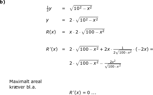 \small \small\begin{array}{lllllll} \textbf{b)} \\&&\frac{1}{2}y&=&\sqrt{10^2-x^2}\\\\&&y&=&2\cdot \sqrt{10^2-x^2}&&\\\\&& R(x)&=&x\cdot2\cdot \sqrt{100-x^2}\\\\\\&& R{\, }'(x)&=&2\cdot \sqrt{100-x^2}+2x\cdot \frac{1}{2\sqrt{100-x^2}}\cdot \left ( -2x \right )=\\\\&&&& 2\cdot \sqrt{100-x^2}-\frac{2x^2}{\sqrt{100-x^2}}\\\\\\& \textup{Maximalt areal}\\&\textup{kr\ae ver bl.a.}\\&&&&R{\, }'(x)=0\; ... \end{}