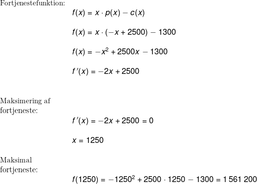 \begin{array}{lllll}& \small \textup{Fortjenestefunktion:}\\&&\large f(x)=x\cdot p(x)-c(x)\\\\&& f(x)=x\cdot \left ( -x+2500 \right )-1300\\\\&& f(x)=-x^2+2500x-1300\\\\&& f{\, }' (x)=-2x+2500\\\\\\&\small \textup{Maksimering af}\\& \textup{fortjeneste:}\\&&\large f{\, }' (x)=-2x+2500=0\\\\&& x=1250\\\\&\small \textup{Maksimal}\\& \textup{fortjeneste:}\\&&\large f(1250)=-1250^2+2500\cdot 1250-1300=1\,561\,200 \end{array}