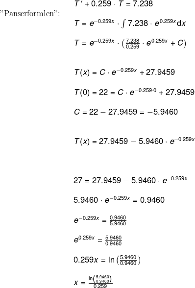 \begin{array}{lllll}&& T{\, }'+0.259\cdot T=7.238\\ \textup{"Panserformlen":}\\&& T=e^{-0.259x}\cdot \int 7.238\cdot e^{\, 0.259x}\mathrm{d}x\\\\&& T=e^{-0.259x}\cdot\left ( \frac{7.238}{0.259}\cdot e^{\, 0.259x} +C\right )\\\\\\&& T(x)=C\cdot e^{-0.259x}+27.9459\\\\&& T(0)=22=C\cdot e^{-0.259\cdot 0}+27.9459\\\\&& C=22-27.9459=-5.9460\\\\\\&& T(x)=27.9459-5.9460\cdot e^{-0.259x}\\\\\\\\&& 27=27.9459-5.9460\cdot e^{-0.259x}\\\\&& 5.9460\cdot e^{-0.259x}=0.9460\\\\&& e^{-0.259x}=\frac{0.9460}{5.9460}\\\\&& e^{0.259x}=\frac{5.9460}{0.9460}\\\\&& 0.259x=\ln\left ( \frac{5.9460}{0.9460} \right )\\\\&& x=\frac{\ln\left ( \frac{5.9460}{0.9460} \right )}{0.259} \end{array}