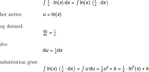 \small \normal \begin{array}{llllll}&& \int \frac{1}{x}\cdot \ln(x)\,\mathrm{d}x=\int \ln(x)\,\left ( \frac{1}{x}\cdot\mathrm{d}x\right )\\\\& \textup{her s\ae ttes }&u=\ln(x)\\\\& \textup{og dermed:}\\&& \frac{\mathrm{d} u}{\mathrm{d} x}=\frac{1}{x}\\\\& \textup{dvs}\\&& \mathrm{d} u=\frac{1}{x}\mathrm{d} x\\\\&\textup{substitution giver:}\\&& \int \ln(x)\,\left ( \frac{1}{x}\cdot\mathrm{d}x\right )=\int u\, \mathrm{d}u=\frac{1}{2}u^2+k=\frac{1}{2}\cdot \ln^2(x)+k \end{array}