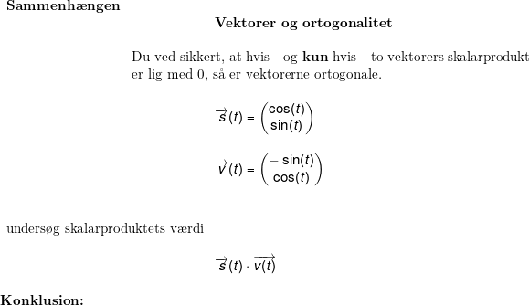 \small \small \begin{array}{llllll} \begin{array}{lllll} \large\\ \textbf{Sammenh\ae ngen}\\& \qquad \qquad \qquad \textbf{Vektorer og ortogonalitet}\\\\& \textup{Du ved sikkert, at hvis - og \textbf{kun} hvis - to vektorers skalarprodukt}\\& \textup{er lig med 0, s\aa \ er vektorerne ortogonale.}\\\\& \qquad \qquad \qquad \overrightarrow{s}(t)=\begin{pmatrix} \cos(t)\\ \sin(t) \end{pmatrix}\\\\& \qquad \qquad \qquad \overrightarrow{v}(t )=\begin{pmatrix} -\sin(t)\\ \cos(t) \end{pmatrix} \end{array}\\\\ \begin{array}{llllll} \small \\ \textup{unders\o g skalarproduktets v\ae rdi}\\\\&\! \overrightarrow{s}(t)\cdot \overrightarrow{v(t)} \end{array} \\\\ \textbf{Konklusion:} \end{array}