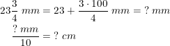 \small \begin{align*} 23\frac{3}{4}\;mm&=23+\frac{3\cdot100}{4}\;mm=\;?\;mm\\ \frac{?\;mm}{10}&=\;?\;cm \end{align}