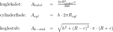 \small \begin{array} {llclclcl} \textup{kuglekalot:}&A_{kalot}&=&\frac{4\pi R_{cirkel}^2\cdot v}{360}\\\\ \textup{cylinderflade:}&A_{cyl}&=&h\cdot 2\pi R_{cyl}\\\\ \textup{keglestub:}&A_{k-stub}&=&\sqrt{h^2+\left ( R-r \right )^2}\cdot \pi \cdot \left ( R+r \right ) \end{array}