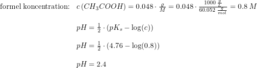 \small \begin{array} {lllll}\textup{formel koncentration:}&c\left ( CH_3COOH \right )=0.048\cdot \frac{\varrho }{M}=0.048\cdot \frac{1000\; \frac{g}{L}}{60.052\; \frac{g}{mol}}=0.8\; M\\\\&pH=\frac{1}{2}\cdot \left (pK_s-\log(c) \right )\\\\&pH=\frac{1}{2}\cdot \left (4.76-\log(0.8) \right )\\\\&pH=2.4 \end{array}