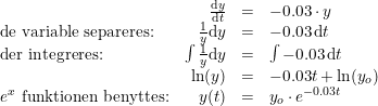 \small \begin{array} {lrcl} &\frac{\mathrm{d} y}{\mathrm{d} t}&=&-0.03\cdot y\\ \textup{de variable separeres:}&\frac{1}{y}\mathrm{d}y&=&-0.03\, \mathrm{d}t\\ \textup{der integreres:}&\int \frac{1}{y}\mathrm{d}y&=&\int -0.03\, \mathrm{d}t\\ &\ln(y)&=&-0.03t+\ln(y_o)\\ e^x \textup{ funktionen benyttes:}&y(t)&=&y_o\cdot e^{-0.03t} \end{array}