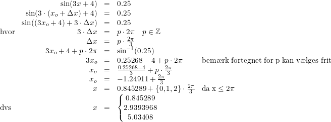 \small \begin{array} {lrcll} &\sin(3x+4)&=&0.25\\ &\sin(3\cdot(x_o+\Delta x) +4)&=&0.25\\ &\sin((3x_o+4)+3\cdot \Delta x )&=&0.25\\ \textup{hvor}&3\cdot \Delta x&=&p\cdot 2\pi \quad p\in\mathbb{Z}\\ &\Delta x&=&p\cdot \tfrac{2\pi }{3}\\ &3x_o+4+p\cdot 2\pi &=&\sin^{-1}(0.25)\\ &3x_o&=&0.25268-4+p\cdot 2\pi &\textup{bem\ae rk fortegnet for p kan v\ae lges frit} \\ &x_o&=&\tfrac{0.25268-4}{3}+p\cdot \tfrac{2\pi}{3}\\ &x_o&=&-1.24911+\tfrac{2\pi }{3}\\ &x&=&0.845289+\{0,1,2\}\cdot \tfrac{2\pi }{3}&\mathrm{da\; x\leq 2\pi} \\ \textup{dvs}&x&=&\left\{\begin{matrix} 0.845289\\2.9393968 \\ 5.03408 \end{matrix}\right. \end{array}