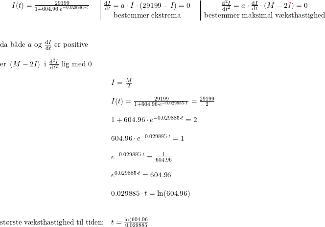 \small \begin{array}{cc|cc|cc} I(t)=\frac{29199}{1+604.96\cdot e^{-0.029885\cdot t}}&&\frac{\mathrm{d} I}{\mathrm{d} t}=a\cdot I\cdot (29199-I)=0&&\frac{\mathrm{d} ^2I}{\mathrm{d} t^2}=a\cdot \frac{\mathrm{d} I}{\mathrm{d} t}\cdot (M-2{\color{Red} I})=0\\&&\textup{bestemmer ekstrema}&&\textup{bestemmer maksimal v\ae ksthastighed} \end{array}\\\\ \begin{array}{llll}\\\\ \textup{da b\aa de } a\textup{ og }\frac{\mathrm{d} I}{\mathrm{d} t}\textup{ er positive}\\\\ \textup{er }\left (M-2I \right )\textup{ i }\frac{\mathrm{d} ^2I}{\mathrm{d} t^2}\textup{ lig med 0}\\\\ &I=\frac{M}{2}\\\\& I(t)=\frac{29199}{1+604.96\cdot e^{-0.029885\cdot t}}=\frac{29199}{2}\\\\& 1+604.96\cdot e^{-0.029885\cdot t}=2\\\\& 604.96\cdot e^{-0.029885\cdot t}=1\\\\& e^{-0.029885\cdot t}=\frac{1}{604.96}\\\\& e^{0.029885\cdot t}=604.96\\\\& 0.029885\cdot t=\ln(604.96)\\\\\\ \textup{st\o rste v\ae ksthastighed til tiden:}&t=\frac{\ln(604.96}{0.029885} \end{array}