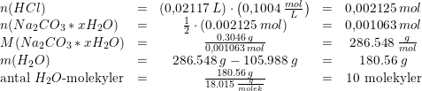 \small \begin{array}{lccccl} n(HCl)&=&\left (0{,}02117\; L \right )\cdot \left ( 0{,}1004\; \tfrac{mol}{L} \right )&=&0{,}002125\; mol\\ \small n(Na_2CO_3*xH_2O)&=&\tfrac{1}{2}\cdot \left (0.002125\; mol \right )&=&0{,}001063\; mol\\ M(Na_2CO_3*xH_2O)&=&\frac{0.3046\; g}{0{,}001063\; mol}&=&286.548\; \tfrac{g}{mol}\\ m(H_2O)&=&286.548\; g-105.988\; g&=&180.56\; g\\ \textup{antal }H_2O\textup{-molekyler}&=&\frac{180.56\; g}{18.015\; \frac{g}{molek}}&=&10\textup{ molekyler} \end{array}