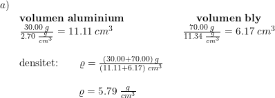 \small \begin{array}{llccc}a)\\&\textbf{volumen aluminium}&&\textbf{volumen bly}\\&\frac{30.00\; g}{2.70\; \frac{g}{cm^3}}=11.11\; cm^3&&\frac{70.00\; g}{11.34\; \frac{g}{cm^3}}=6.17\; cm^3\\\\&\textup{densitet:}\qquad \varrho =\frac{(30.00+70.00)\; g}{(11.11+6.17)\; cm^3}\\\\& \qquad \quad \: \: \: \qquad \varrho =5.79\; \frac{g}{cm^3} \end{array}