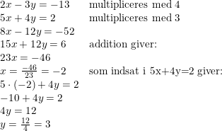 \small \begin{array}{llccl} 2x-3y=-13&\textup{multipliceres med 4}\\ 5x+4y=2&\textup{multipliceres med 3}\\ 8x-12y=-52\\ 15x+12y=6&\textup{addition giver:}\\ 23x=-46\\ x=\frac{-46}{23}=-2&\textup{som indsat i 5x+4y=2 giver:}\\ 5\cdot (-2)+4y=2\\ -10+4y=2\\ 4y=12\\ y=\frac{12}{4}=3 \end{array}