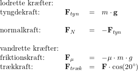 \small \begin{array}{llclcl} \textup{lodrette kr\ae fter:}\\ \textup{tyngdekraft:}&\mathbf{F}_{tyn}&=&m\cdot \mathbf{g}\\\\ \textup{normalkraft:}&\mathbf{F}_{N}&=&-\mathbf{F}_{tyn}\\\\ \textup{vandrette kr\ae fter:}\\ \textup{friktionskraft:}&\mathbf{F}_{\mu }&=&-\mu \cdot m\cdot g\\ \textup{tr\ae kkraft:}&\mathbf{F}_{tr\ae k}&=&\mathbf{F}\cdot \cos(20\degree) \end{array}