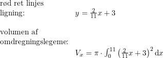 \small \begin{array}{lll}\textup{r\o d ret linjes}\\\textup{ligning:}&y=\frac{2}{11}x+3\\\\\textup{volumen af }\\\textup{omdregningslegeme:}\\&V_x=\pi \cdot \int_{0}^{11}\left (\frac{2}{11}x+3 \right )^2\mathrm{d}x \end{array}