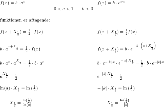\small \begin{array}{llll|llll} & f(x)=b\cdot a^x&&&&f(x)=b\cdot e^{k \cdot x}\\& & 0<a<1&&k<0\\ &&&\\ &\textup{funktionen er aftagende:}\\\\& f(x+X_{\frac{1}{2}})=\frac{1}{2}\cdot f(x)&&&&f(x+X_{\frac{1}{2}})=\frac{1}{2}f(x)\\ &&&\\& b\cdot a^{x+X_{\frac{1}{2}}}=\frac{1}{2}\cdot f(x)&&&&f(x+X_{\frac{1}{2}})=b\cdot e^{-\left |k \right |\cdot \left(x+X_{\frac{1}{2}}\right)}\\&&&\\& b\cdot a^x\cdot a^{X_{\frac{1}{2}}}=\frac{1}{2}\cdot b\cdot a^x&&&&b\cdot e^{-\left |k \right |\cdot x}\cdot e^{-\left |k \right |\cdot X_{\frac{1}{2}}}=\frac{1}{2}\cdot b\cdot e^{-\left |k \right |\cdot x}\\&&&\\&a^{X_{\frac{1}{2}}}=\frac{1}{2}&&&&e^{-\left |k \right |\cdot X_{\frac{1}{2}}}=\frac{1}{2}\\&&&\\& \ln(a)\cdot X_{\frac{1}{2}}=\ln\left ( \frac{1}{2} \right )&&&&-\left |k \right|\cdot X_{\frac{1}{2}}=\ln\left ( \frac{1}{2} \right )\\&&&\\& \qquad X_{\frac{1}{2}}=\frac{\ln\left ( \frac{1}{2} \right )}{\ln(a)}&&&&\qquad X_{\frac{1}{2}}=\frac{\ln\left ( \frac{1}{2} \right )}{-\left |k \right |} \end{array}