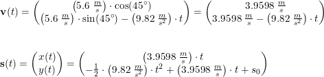 \small \begin{array}{llll} &\mathbf{v}(t)=\begin{pmatrix} \left ( 5.6\; \frac{m}{s} \right )\cdot \cos(45\degree)\\ \left ( 5.6\; \frac{m}{s} \right )\cdot \sin(45\degree)-\left ( 9.82\; \frac{m}{s^2} \right )\cdot t \end{pmatrix} =\begin{pmatrix} 3.9598\; \frac{m}{s}\\3.9598\; \frac{m}{s} -\left ( 9.82\; \frac{m}{s^2} \right )\cdot t \end{pmatrix}\\\\\\ &\mathbf{s}(t)=\begin{pmatrix} x(t)\\y(t) \end{pmatrix}=\begin{pmatrix} \left (3.9598\; \frac{m}{s} \right )\cdot t\\-\frac{1}{2}\cdot \left ( 9.82\; \frac{m}{s^2} \right ) \cdot t^2+\left (3.9598\; \frac{m}{s} \right )\cdot t+s_0 \end{pmatrix} \end{array}