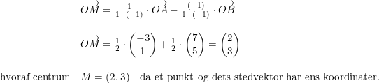\small \begin{array}{llll} &\overrightarrow{OM}=\frac{1}{1-(-1)}\cdot \overrightarrow{OA}-\frac{(-1)}{1-(-1)}\cdot \overrightarrow{OB}\\\\&\overrightarrow{OM}=\frac{1}{2}\cdot \begin{pmatrix} -3\\1 \end{pmatrix}+\frac{1}{2}\cdot \begin{pmatrix} 7\\5 \end{pmatrix}=\begin{pmatrix} 2\\3 \end{pmatrix} \\\\\textup{hvoraf centrum}&M=(2,3)\quad\textup{da et punkt og dets stedvektor har ens koordinater.} \end{array}