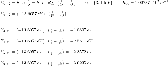 \small \begin{array}{llll} &E_{n\rightarrow 2}=h\cdot c\cdot \frac{1}{\lambda}=h\cdot c\cdot R_{db}\cdot \left ( \frac{1}{2^2} -\frac{1}{n^2}\right )\qquad n\in\left \{ 3,4,5,6 \right \} \qquad R_{db}= 1.09737\cdot 10^7\;m^{-1}\\\\&E_{n\rightarrow 2}=\left ( -13.6057\; eV \right )\cdot \left ( \frac{1}{2^2}-\frac{1}{n^2} \right )\\\\\\& E_{3\rightarrow 2}=\left ( -13.6057\; eV \right )\cdot \left ( \frac{1}{4}-\frac{1}{3^2} \right )=-1.8897\;eV\\\\& E_{4\rightarrow 2}=\left ( -13.6057\; eV \right )\cdot \left ( \frac{1}{4}-\frac{1}{4^2} \right)=-2.5511\;eV\\\\& E_{5 \rightarrow 2}=\left ( -13.6057\; eV \right )\cdot \left ( \frac{1}{4}-\frac{1}{5^2} \right)=-2.8572\;eV\\\\& E_{6\rightarrow 2}=\left ( -13.6057\; eV \right )\cdot \left ( \frac{1}{4}-\frac{1}{6^2} \right)=-3.0235\;eV \end{array}