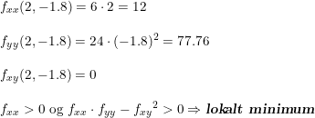 \small \begin{array}{llll} &f_{xx}(2,-1.8)=6\cdot 2=12\\\\ &f_{yy}(2,-1.8)=24\cdot (-1.8)^2=77.76\\\\ &f_{xy}(2,-1.8)=0\\\\ &f_{xx}>0\textup{ og }f_{xx}\cdot f_{yy}-{f_{xy}}^2>0\Rightarrow \textsl{\textbf{lokalt minimum}} \end{array}