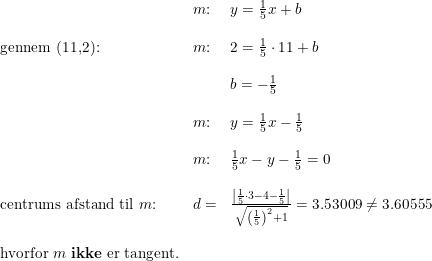\small \begin{array}{llll} &m\textup{:}&y=\frac{1}{5}x+b\\\\ \textup{gennem (11,2):}&m\textup{:}&2=\frac{1}{5}\cdot 11+b\\\\ &&b=-\frac{1}{5}\\\\ &m\textup{:}&y=\frac{1}{5}x-\frac{1}{5}\\\\ &m\textup{:}&\frac{1}{5}x-y-\frac{1}{5}=0\\\\ \textup{centrums afstand til }m\textup{:}&d=&\frac{\left |\frac{1}{5}\cdot 3-4-\frac{1}{5} \right |}{\sqrt{\left ( \frac{1}{5} \right )^2+1}}=3.53009\neq3.60555\\\\ \textup{hvorfor }m\textup{ \textbf{ikke} er tangent.} \end{array}