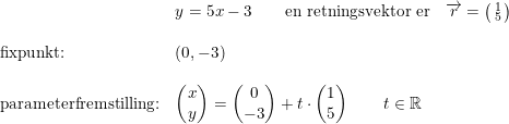 \small \begin{array}{llll} &y=5x-3\qquad \textup{en retningsvektor er}&\overrightarrow{r}=\bigl(\begin{smallmatrix} 1\\5 \end{smallmatrix}\bigr)\\\\ \textup{fixpunkt:}&(0,-3)\\\\ \textup{parameterfremstilling:}&\begin{pmatrix} x\\y \end{pmatrix}=\begin{pmatrix} 0\\-3 \end{pmatrix}+t\cdot \begin{pmatrix} 1\\5 \end{pmatrix}\qquad t\in\mathbb{R} \end{array}