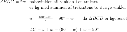 \small \begin{array}{llll} \angle BDC=2w&\textup{nabovinklen til vinklen i en trekant }\\ &\textup{er lig med summen af trekantens to \o vrige vinkler}\\\\ &u=\frac{180\degree-2w}{2}=90\degree-w\qquad\textup{da }\Delta BCD\textup{ er ligebenet}\\\\ &\angle C=u+w=\left ( 90\degree-w \right )+w=90\degree \end{array}