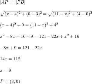\small \begin{array}{llll} \left | AP \right |=\left | PB \right |\\\\ \sqrt{(x-4)^2+(0-3)^2}=\sqrt{(11-x)^2+(4-0)^2}\\\\ (x-4)^2+9=(11-x)^2+4^2\\\\ x^2-8x+16+9=121-22x+x^2+16\\\\ -8x+9=121-22x\\\\ 14x=112\\\\ x=8 \\\\ P=(8,0) \end{array}