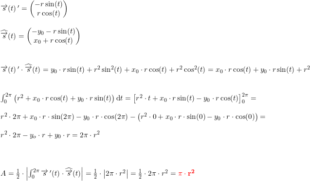 \small \begin{array}{llll} \overrightarrow{s}(t){\, }'=\begin{pmatrix} -r\sin(t)\\ r\cos(t) \end{pmatrix}\\\\\widehat{\overrightarrow{s}}(t)=\begin{pmatrix} -y_0-r\sin(t)\\ x_0+r\cos(t) \end{pmatrix}\\\\\\ \overrightarrow{s}(t){\, }'\cdot \widehat{\overrightarrow{s}}(t)=y_0\cdot r\sin(t)+r^2\sin^2(t)+x_0\cdot r\cos(t)+r^2\cos^2(t)=x_0\cdot r\cos(t)+y_0\cdot r\sin(t)+r^2\\\\\\ \int_{0}^{2\pi }\left (r^2+x_0\cdot r\cos(t)+y_0\cdot r\sin(t) \right )\mathrm{d}t=\left [ r^2\cdot t +x_0\cdot r\sin(t)-y_0\cdot r\cos(t)\right ]_{0}^ {2\pi}=\\\\ r^2\cdot 2\pi +x_0\cdot r\cdot \sin(2\pi )-y_0\cdot r\cdot \cos(2\pi )-\left (r^2\cdot 0 +x_0\cdot r\cdot \sin(0 )-y_0\cdot r\cdot \cos(0 ) \right )=\\\\ r^2\cdot 2\pi -y_o\cdot r+y_0\cdot r=2\pi \cdot r^2\\\\\\\\ A=\frac{1}{2}\cdot \left | \int_{0}^{2\pi }\overrightarrow{s}{\, }' (t)\cdot\widehat{ \overrightarrow{s}}(t)\right |=\frac{1}{2}\cdot \left | 2\pi \cdot r^2 \right |=\frac{1}{2}\cdot 2\pi \cdot r^2={\color{Red} \mathbf{\pi \cdot r^2}} \end{array}