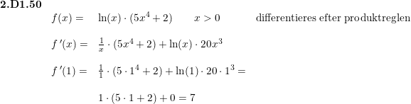 \small \begin{array}{llll} \textbf{2.D1.50}\\ &f(x)=&\ln(x)\cdot (5x^4+2)\qquad x>0&\textup{differentieres efter produktreglen}\\\\ &f{\, }'(x)=&\frac{1}{x}\cdot (5x^4+2)+\ln(x)\cdot 20x^3\\\\ &f{\, }'(1)=&\frac{1}{1}\cdot (5\cdot 1^4+2)+\ln(1)\cdot 20\cdot 1^3=\\\\ &&1\cdot \left (5\cdot 1+2 \right )+0=7 \end{array}