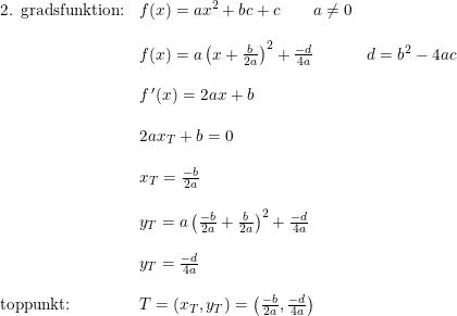 \small \begin{array}{llll} \textup{2. gradsfunktion:}&f(x)=ax^2+bc+c\qquad a\neq0\\\\&f(x)=a\left ( x+\frac{b}{2a} \right )^2+\frac{-d}{4a}&d=b^2-4ac\\\\ &f{\, }'(x)=2ax+b\\\\ &2ax_T+b=0\\\\ &x_T=\frac{-b}{2a}\\\\ &y_T=a\left (\frac{-b}{2a}+\frac{b}{2a} \right )^2+\frac{-d}{4a}\\\\ &y_T=\frac{-d}{4a} \\\\ \textup{toppunkt:}&T=\left ( x_T,y_T \right )=\left ( \frac{-b}{2a},\frac{-d}{4a}\right) \end{array}