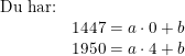 \small \begin{array}{llll} \textup{Du har:}\\ &1447=a\cdot 0+b\\ &1950=a\cdot 4+b \end{array}