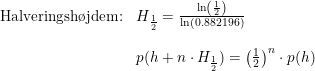 \small \begin{array}{llll} \textup{Halveringsh\o jdem:}&H_{\frac{1}{2}}=\frac{\ln\left ( \frac{1}{2} \right )}{\ln(0.882196)}\\\\& p(h+n\cdot H_{\frac{1}{2}})=\left ( \frac{1}{2} \right )^n\cdot p(h) \end{array}