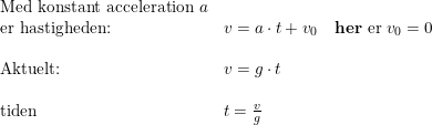 \small \begin{array}{llll} \textup{Med konstant acceleration } a\\ \textup{er hastigheden:}&v=a\cdot t+v_0\quad \textup{\textbf{her} er }v_0=0\\\\ \textup{Aktuelt:}&v=g\cdot t\\\\ \textup{tiden }&t=\frac{v}{g} \end{array}