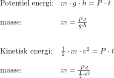 \small \begin{array}{llll} \textup{Potentiel energi:}&m\cdot g\cdot h=P\cdot t\\\\ \textup{masse:}&m=\frac{P\cdot t}{g\cdot h}\\\\\\ \textup{Kinetisk energi:}&\frac{1}{2}\cdot m\cdot v^2=P\cdot t\\\\ \textup{masse:}&m=\frac{P\cdot t}{\frac{1}{2}\cdot v^2} \end{array}