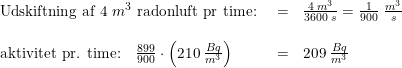 \small \begin{array}{llll} \textup{Udskiftning af 4 }m^3\textup{ radonluft pr time: }&=&\frac{4\; m^3}{3600\; s}=\frac{1}{900}\; \tfrac{m^3}{s}\\\\ \textup{aktivitet pr. time:}\quad\frac{899}{900}\cdot \left ( 210\; \tfrac{Bq}{m^3} \right )&=&209\; \tfrac{Bq}{m^3} \end{array}