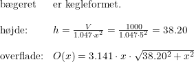 \small \begin{array}{llll} \textup{b\ae geret}&\textup{er kegleformet.}\\\\ \textup{h\o jde:}&h=\frac{V}{1.047\cdot x^2}=\frac{1000}{1.047\cdot 5^2}=38.20\\\\ \textup{overflade:}&O(x)=3.141 \cdot x\cdot \sqrt{38.20^2+x^2} \end{array}
