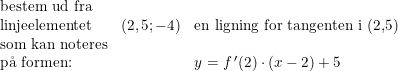 \small \begin{array}{llll} \textup{bestem ud fra}\\ \textup{linjeelementet}&(2,5;-4)&\textup{en ligning for tangenten i (2,5)}\\ \textup{som kan noteres}\\ \textup{p\aa \ formen:}&&y=f{\, }'(2)\cdot (x-2)+5 \end{array}
