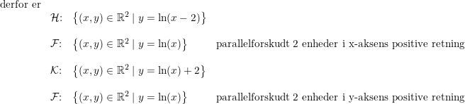 \small \begin{array}{llll} \textup{derfor er}\\ &\mathcal{H}\textup{:}& \left \{ (x,y)\in\mathbb{R}^2\mid y=\ln(x-2) \right\} \\\\ &\mathcal{F}\textup{:}& \left \{ (x,y)\in\mathbb{R}^2\mid y=\ln(x) \right\} &\textup{parallelforskudt 2 enheder i x-aksens positive retning}\\\\ & \mathcal{K}\textup{:}& \left \{ (x,y)\in\mathbb{R}^2\mid y=\ln(x)+2 \right\} \\\\ & \mathcal{F}\textup{:}& \left \{ (x,y)\in\mathbb{R}^2\mid y=\ln(x) \right\}&\textup{parallelforskudt 2 enheder i y-aksens positive retning} \end{array}