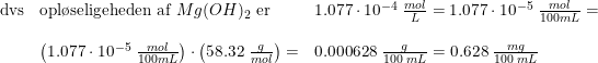 \small \begin{array}{llll} \textup{dvs}&\textup{opl\o seligeheden af }Mg(OH)_2\textup{ er }&1.077\cdot 10^{-4}\; \frac{mol}{L}=1.077\cdot 10^{-5}\; \frac{mol}{100 mL}=\\\\ &\left (1.077\cdot 10^{-5}\; \frac{mol}{100 mL} \right )\cdot \left (58.32 \; \frac{g}{mol}\right )=&0.000628\; \frac{g}{100\; mL}=0.628\; \frac{mg}{100\; mL} \end{array}