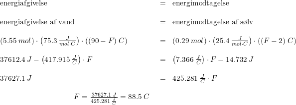 \small \begin{array}{llll} \textup{energiafgivelse}&=&\textup{energimodtagelse}\\\\ \textup{energiafgivelse af vand}&=&\textup{energimodtagelse af s\o lv}\\\\ (5.55\;mol)\cdot \left ( 75.3\;\frac{J}{mol\cdot C} \right )\cdot ((90-F)\;C)&=&(0.29\;mol)\cdot \left ( 25.4\;\frac{J}{mol\cdot C} \right )\cdot ((F-2)\;C)\\\\ 37612.4\;J-\left (417.915\;\frac{J}{C} \right )\cdot F&=&\left ( 7.366\;\frac{J}{C} \right )\cdot F-14.732\;J\\\\ 37627.1\;J&=&425.281\;\frac{J}{C}\cdot F\\\\ \begin{array}{llllllllll} \qquad &&&&&&&&F=\frac{37627.1\;J}{425.281\;\frac{J}{C}}=88.5\;C\end{array} \end{array}